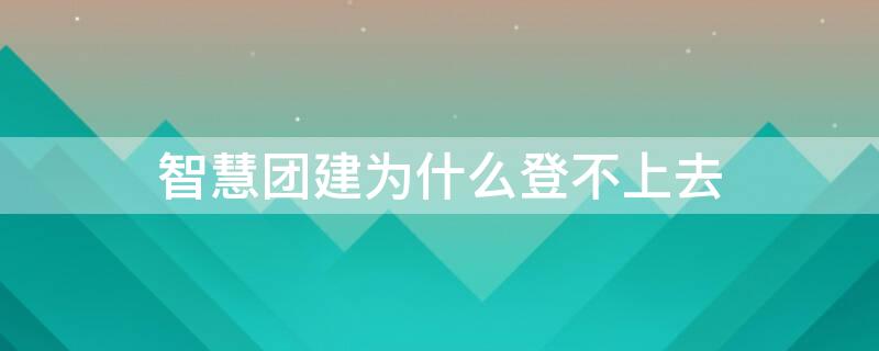 智慧团建为什么登不上去 智慧团建为何登不上