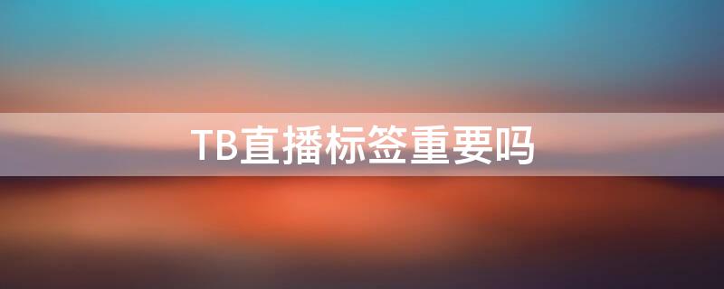 TB直播标签重要吗（tb直播标签重要吗知乎）