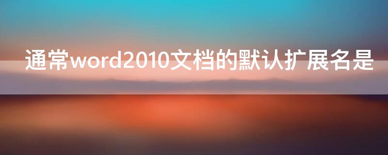 通常word2010文档的默认扩展名是 通常word 2010文档的默认扩展名为