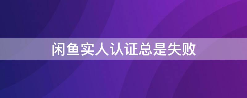 闲鱼实人认证总是失败 闲鱼实人认证好慢啊