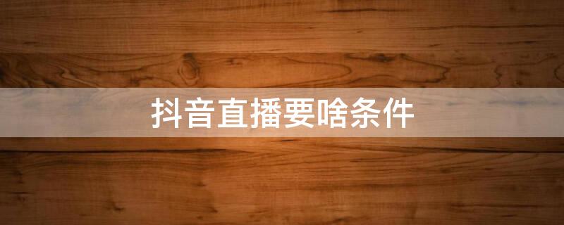 抖音直播要啥条件 抖音直播要啥条件才能开