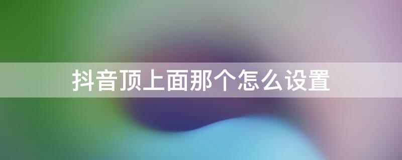 抖音顶上面那个怎么设置 抖音顶置怎么设置上去的?