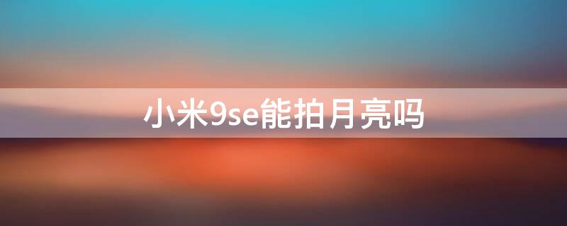 小米9se能拍月亮吗 小米9se能拍月亮吗怎么样