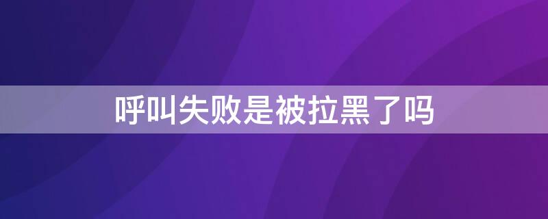 呼叫失败是被拉黑了吗 打电话呼叫失败是被拉黑了吗