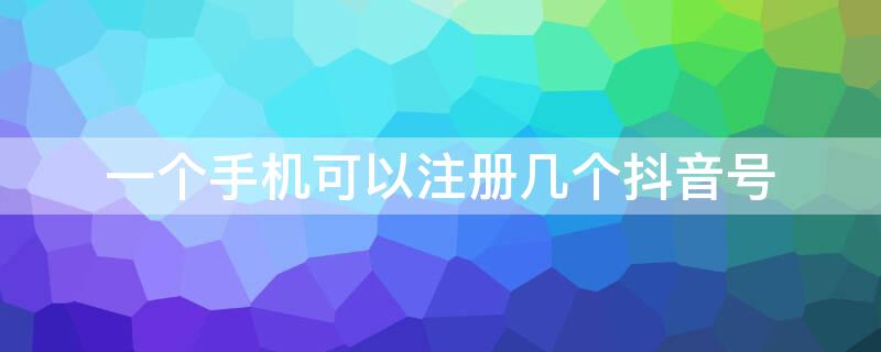 一个手机可以注册几个抖音号 一个手机可以注册几个抖音号怎么做的