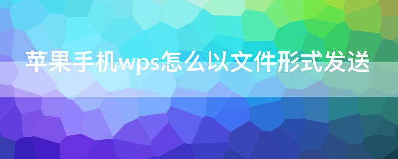 iPhone手机wps怎么以文件形式发送（苹果手机wps怎么以文件形式发送到微信）