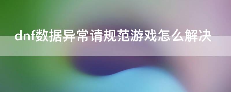 dnf数据异常请规范游戏怎么解决（dnf说我数据异常,我也没用挂啊）