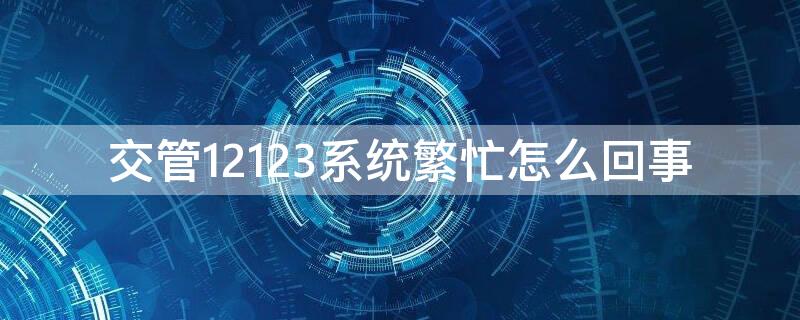 交管12123系统繁忙怎么回事 最近交管12123一直系统繁忙