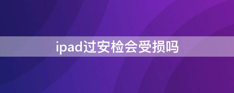 ipad过安检会受损吗（ipad过安检会受损吗为什么）