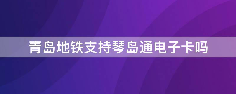 青岛地铁支持琴岛通电子卡吗（青岛琴岛通地铁卡可以坐公交吗）