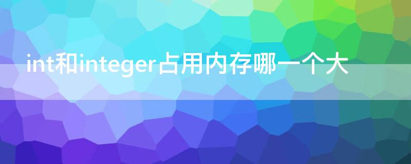 int和integer占用内存哪一个大（int与integer区别谁占用内存大）