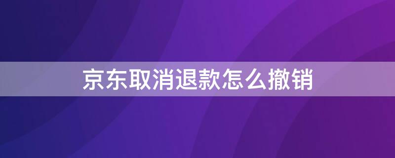 京东取消退款怎么撤销（京东取消退款怎么撤销退款申请）