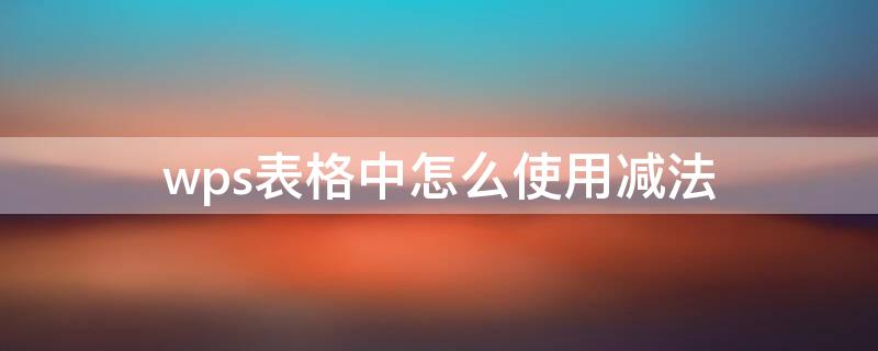 wps表格中怎么使用减法 wps表格中怎么使用减法函数