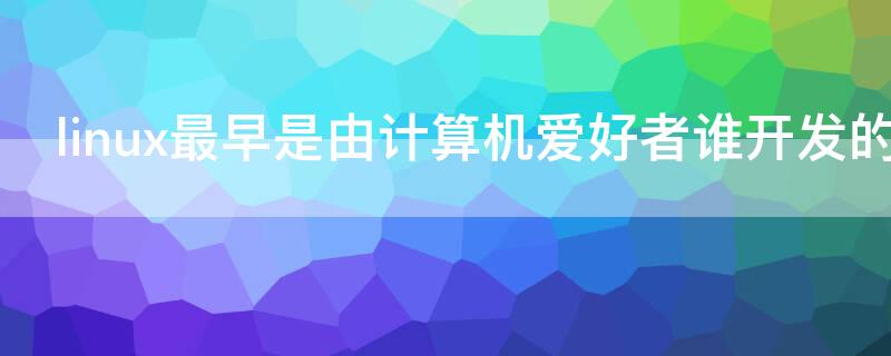 linux最早是由计算机爱好者谁开发的（linux是由谁开发的）
