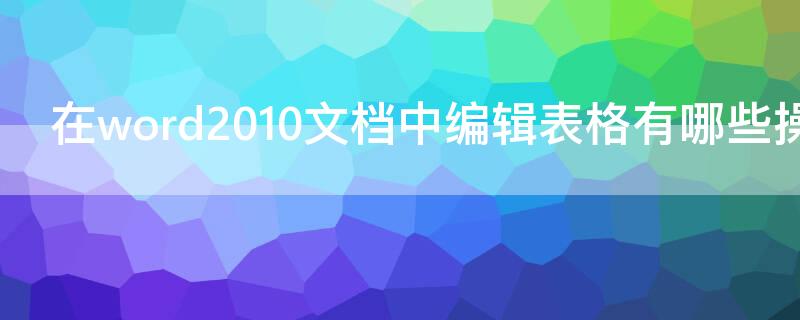 在word2010文档中编辑表格有哪些操作（在word2010文档中编辑表格有哪些操作方法）