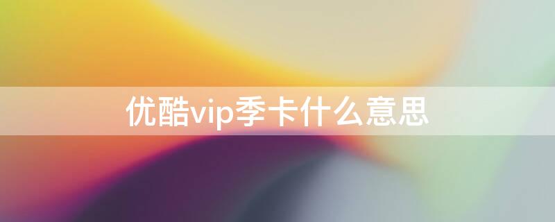 优酷vip季卡什么意思（优酷vip季卡是多长时间）