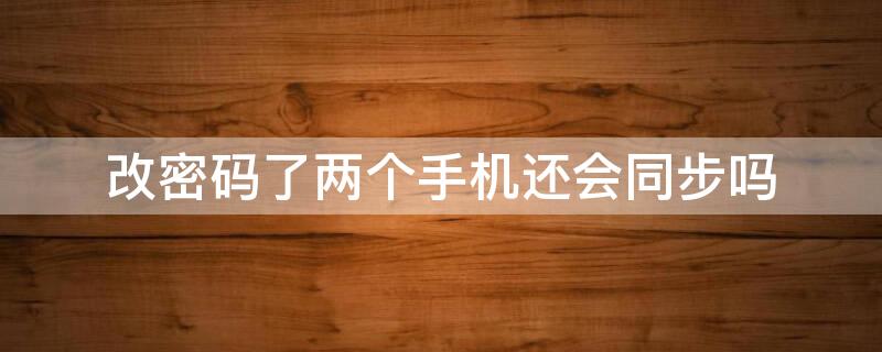 改密码了两个手机还会同步吗（改密码了两个手机还会同步吗微信）