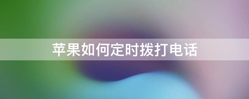 iPhone如何定时拨打电话 iphone怎么定时拨打电话