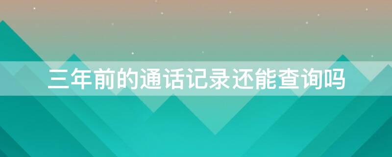 三年前的通话记录还能查询吗 三年前的通话记录还能查询吗移动