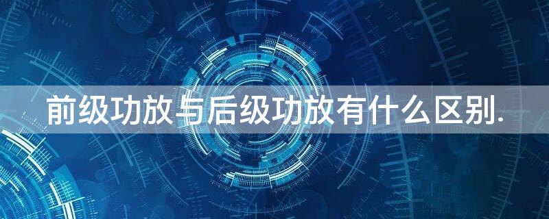 前级功放与后级功放有什么区别.（前级功放与后级功放的区别）