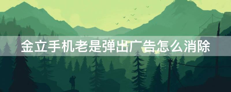 金立手机老是弹出广告怎么消除（金立手机老是弹出广告怎么消除啊）