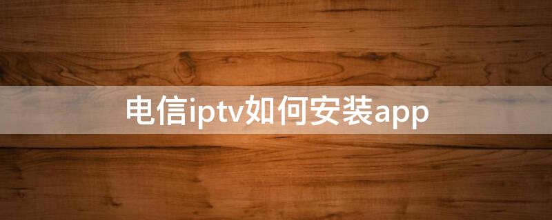 电信iptv如何安装app（电信iptv如何安装app用手机）