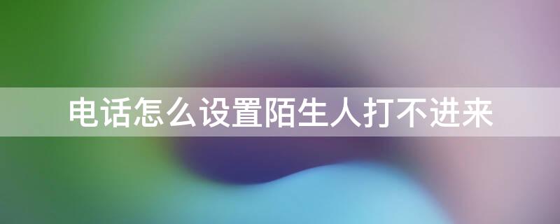 电话怎么设置陌生人打不进来 安卓电话怎么设置陌生人打不进来