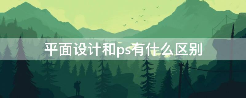 平面设计和ps有什么区别（平面设计师和平面设计的区别）