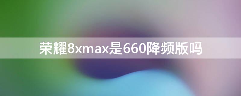 荣耀8xmax是660降频版吗（荣耀8xmax处理器到底是660还是636）