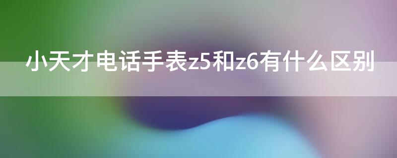 小天才电话手表z5和z6有什么区别（小天才电话手表z5a和z6）