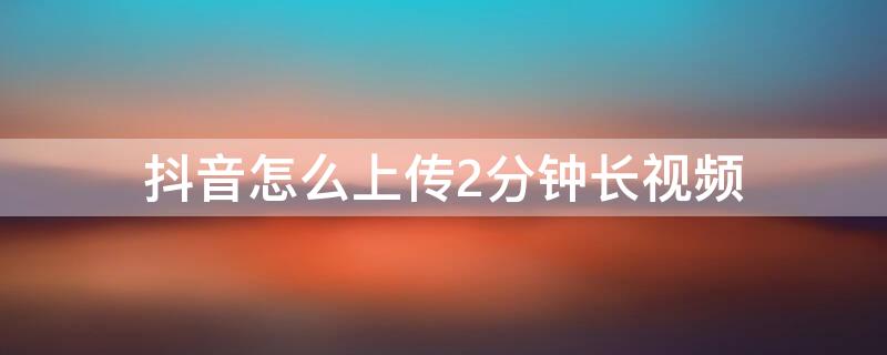 抖音怎么上传2分钟长视频（抖音怎么上传两分钟视频）
