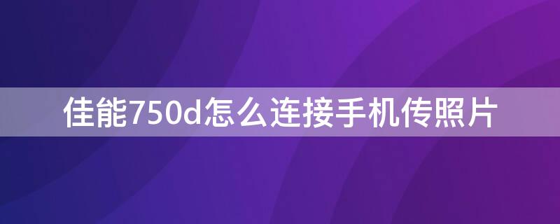 佳能750d怎么连接手机传照片（佳能750d怎么连接手机传照片软件）