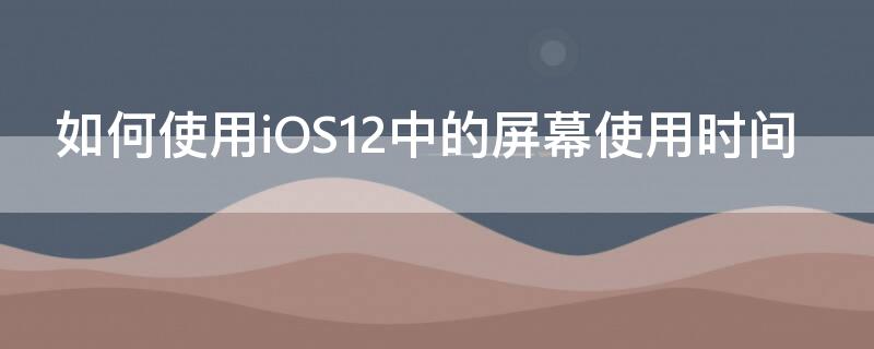 如何使用iOS12中的屏幕使用时间（如何使用ios12中的屏幕使用时间设置）