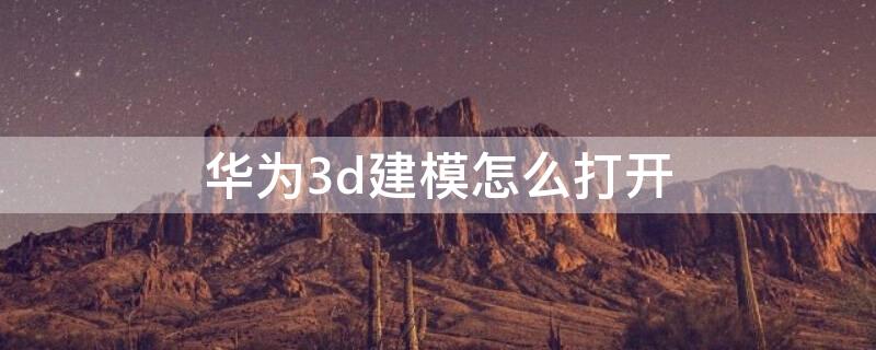 华为3d建模怎么打开（华为3d建模怎么打开模型）