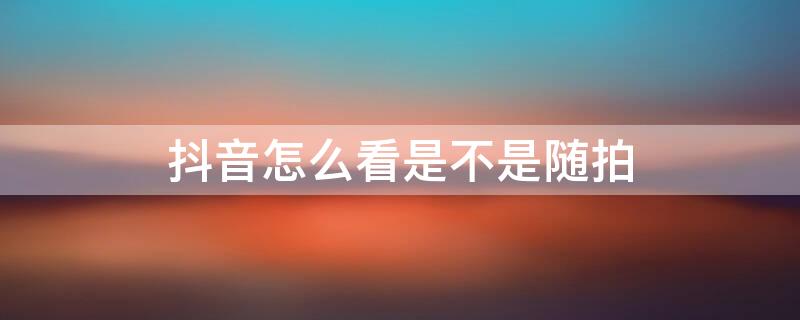 抖音怎么看是不是随拍（抖音怎么知道是不是随拍）