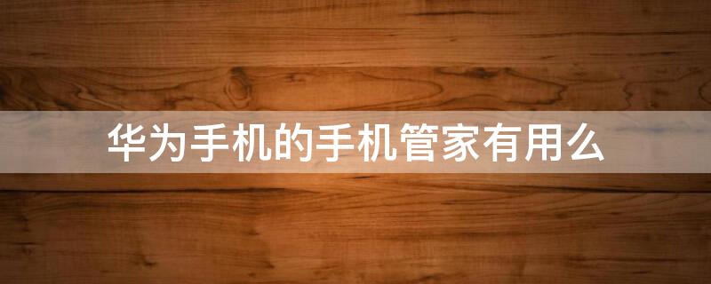 华为手机的手机管家有用么（华为手机的手机管家有用吗）