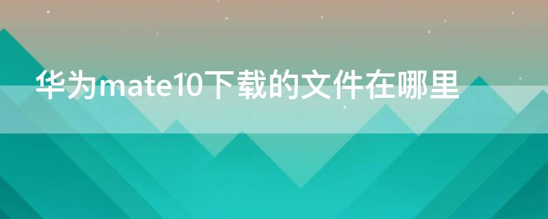 华为mate10下载的文件在哪里 华为mate10下载文件都存到哪了