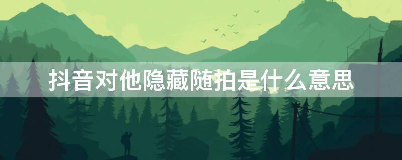 抖音对他隐藏随拍是什么意思 抖音隐藏对方,对方知道吗