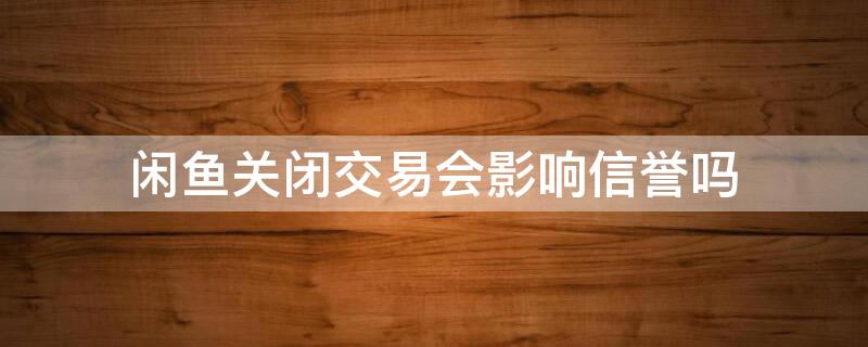 闲鱼关闭交易会影响信誉吗 闲鱼关闭交易会影响信誉吗