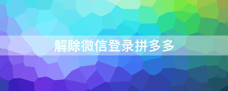 解除微信登录拼多多（解除微信登录拼多多绑定）