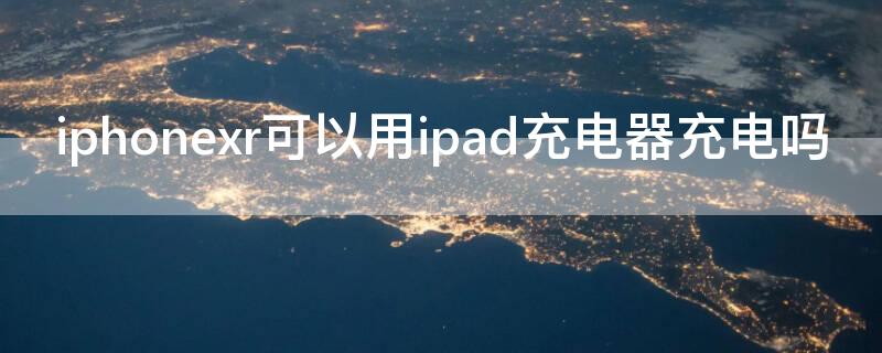 iPhonexr可以用ipad充电器充电吗（iphonexr能用ipad充电头充电吗）