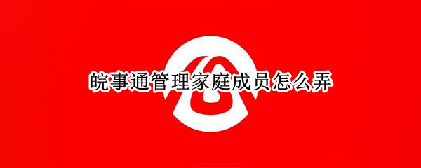 皖事通管理家庭成员怎么弄（皖事通的管理家庭成员在哪里）