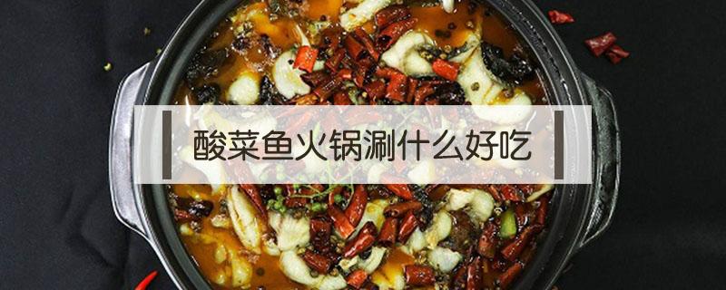 酸菜鱼火锅涮什么好吃（酸菜鱼火锅怎么做最好吃）