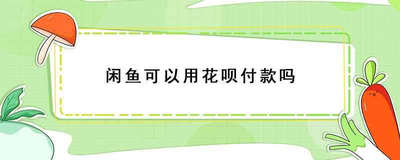 闲鱼可以用花呗付款吗 闲鱼上能用花呗付款吗