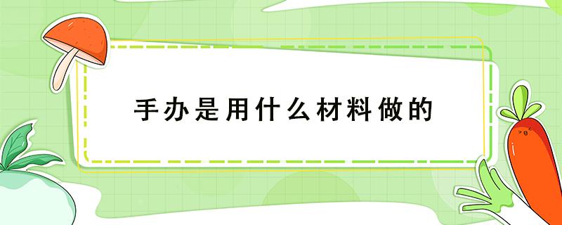 手办是用什么材料做的 正版手办是用什么材料做的