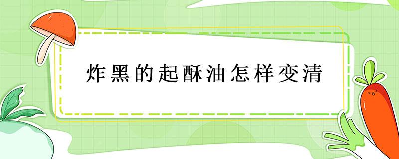 炸黑的起酥油怎样变清 起酥油炸黑了怎么能变清亮