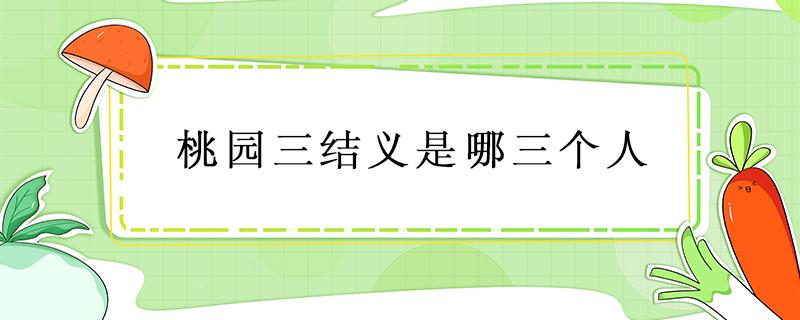 桃园三结义是哪三个人 桃园三结义是哪三个人他们的性格