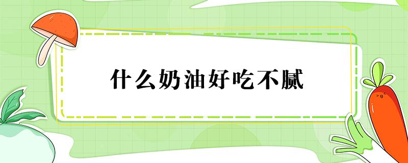 什么奶油好吃不腻 哪种奶油最好吃不油腻