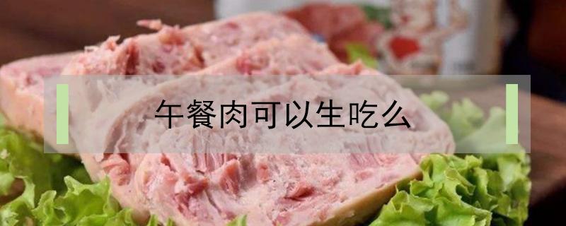 午餐肉可以生吃么（午餐肉可以生着吃吗）