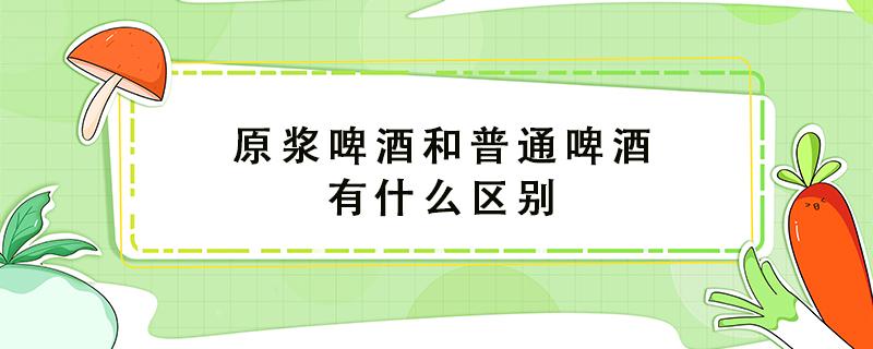 原浆啤酒和普通啤酒有什么区别（原浆白酒和普通白酒有什么区别）